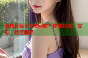海角社区VIP被回收？体验社交、交友、社区服务