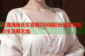 天涯海角社区官网258精彩纷呈共聚精彩生活新天地