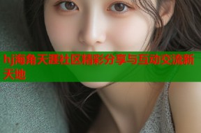 hj海角天涯社区精彩分享与互动交流新天地