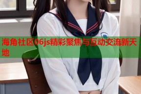海角社区06js精彩聚焦与互动交流新天地