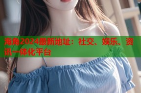 海角2024最新地址：社交、娱乐、资讯一体化平台