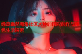 绿意盎然海角社区大神的精彩创作与绿色生活探索
