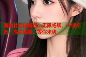 海角社区破解版：无限畅聊，一键交友，高清视频，等你来嗨