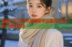 海角社区运营专员揭秘平台高效互动与用户增长秘诀