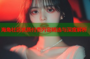 海角社区优质付费内容精选与深度解析