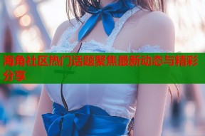 海角社区热门话题聚焦最新动态与精彩分享