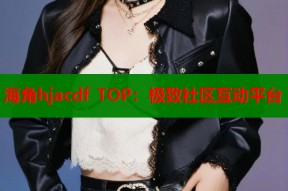海角hjacdf TOP：极致社区互动平台