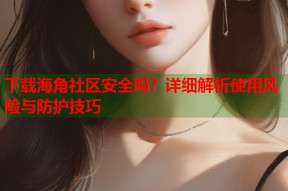 下载海角社区安全吗？详细解析使用风险与防护技巧