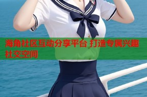 海角社区互动分享平台 打造专属兴趣社交空间