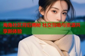 海角社区背后揭秘 社交互动与资源共享新体验