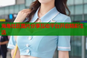 海角社区图片分享互动平台开启精彩生活