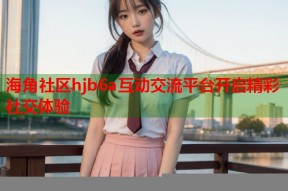 海角社区hjb6a互动交流平台开启精彩社交体验
