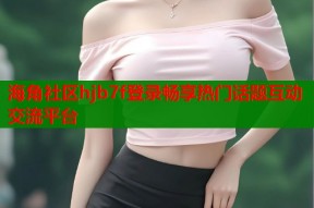 海角社区hjb7f登录畅享热门话题互动交流平台