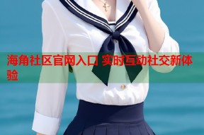 海角社区官网入口 实时互动社交新体验