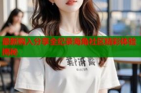 最新购入分享全纪录海角社区精彩体验揭秘