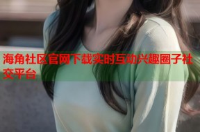 海角社区官网下载实时互动兴趣圈子社交平台