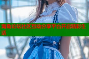 海角论坛社区互动分享平台开启精彩生活