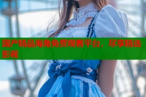 国产精品海角免费观看平台，尽享精选影视