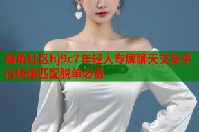 海角社区hj9c7年轻人专属聊天交友平台快速匹配脱单必备