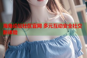 海角论坛社区官网 多元互动安全社交新体验
