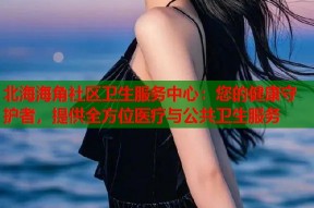 北海海角社区卫生服务中心：您的健康守护者，提供全方位医疗与公共卫生服务