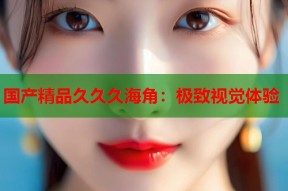 国产精品久久久海角：极致视觉体验
