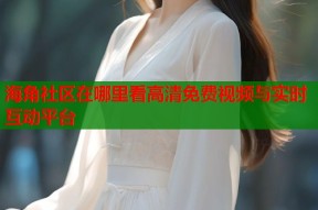 海角社区在哪里看高清免费视频与实时互动平台