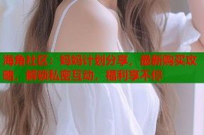海角社区：妈妈计划分享，最新购买攻略，解锁私密互动，福利享不停