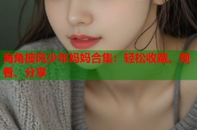 海角披风少年妈妈合集：轻松收藏、观看、分享