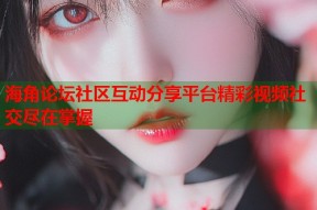 海角论坛社区互动分享平台精彩视频社交尽在掌握