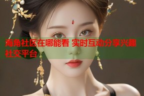 海角社区在哪能看 实时互动分享兴趣社交平台