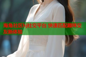海角社区hj社交平台 快速匹配趣味交友新体验