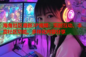 海角社区最新3P视频：实时互动、丰富社区功能、多样化内容分享