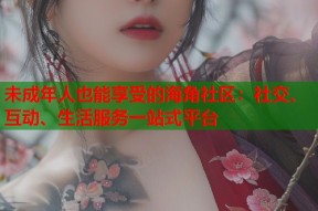 未成年人也能享受的海角社区：社交、互动、生活服务一站式平台