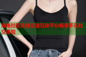 海角社区在线交流互动平台畅享多元社交体验