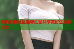 海角的爱社区温馨汇聚共享美好生活新天地