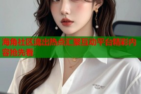 海角社区流出热点汇聚互动平台精彩内容抢先看