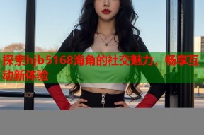 探索hjb5168海角的社交魅力，畅享互动新体验