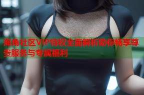 海角社区VIP特权全面解析助你畅享尊贵服务与专属福利