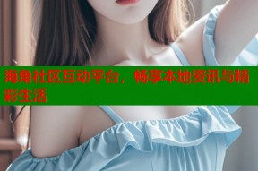 海角社区互动平台，畅享本地资讯与精彩生活