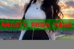 海角社区TV：实时互动、丰富社交