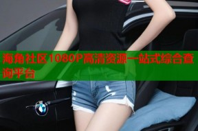 海角社区1080P高清资源一站式综合查询平台