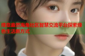 绿意盎然海角社区智慧交流平台探索绿色生活新方式
