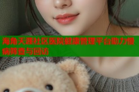 海角天涯社区医院健康管理平台助力慢病筛查与回访