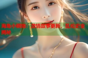 海角小钢炮：激情故事更新，乱伦史全揭秘