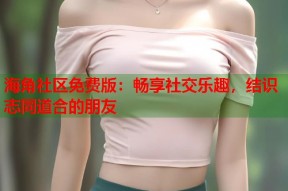 海角社区免费版：畅享社交乐趣，结识志同道合的朋友