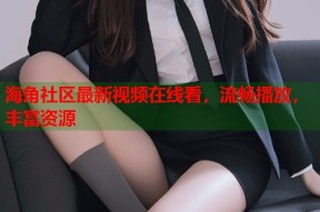 海角社区最新视频在线看，流畅播放，丰富资源