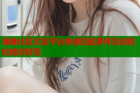 海角社区交友平台快速匹配多样互动轻松结识好友