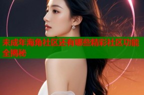 未成年海角社区还有哪些精彩社区功能全揭秘