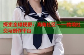 探索全球视野：海角社区——跨境社交与创作平台